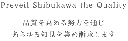 Preveil SHIBUKAWA the Quality 品質を高める努力を通じ　あらゆる知見を集め訴求します